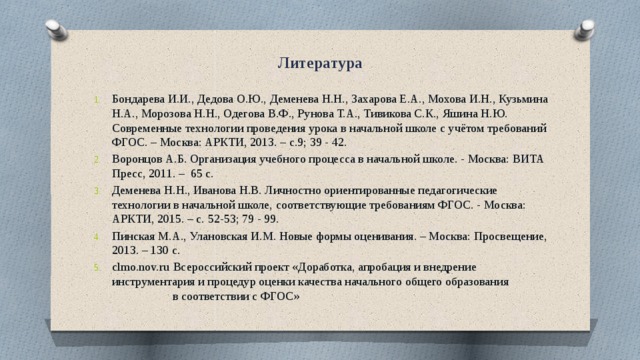 Литература Бондарева И.И., Дедова О.Ю., Деменева Н.Н., Захарова Е.А., Мохова И.Н., Кузьмина Н.А., Морозова Н.Н., Одегова В.Ф., Рунова Т.А., Тивикова С.К., Яшина Н.Ю. Современные технологии проведения урока в начальной школе с учётом требований ФГОС. – Москва: АРКТИ, 2013. – с.9; 39 - 42. Воронцов А.Б. Организация учебного процесса в начальной школе. - Москва: ВИТА Пресс, 2011. – 65 с. Деменева Н.Н., Иванова Н.В. Личностно ориентированные педагогические технологии в начальной школе, соответствующие требованиям ФГОС. - Москва: АРКТИ, 2015. – с. 52-53; 79 - 99. Пинская М.А., Улановская И.М. Новые формы оценивания. – Москва: Просвещение, 2013. – 130 с. clmo.nov.ru  Всероссийский проект «Доработка, апробация и внедрение инструментария и процедур оценки качества начального общего образования в соответствии с ФГОС» 