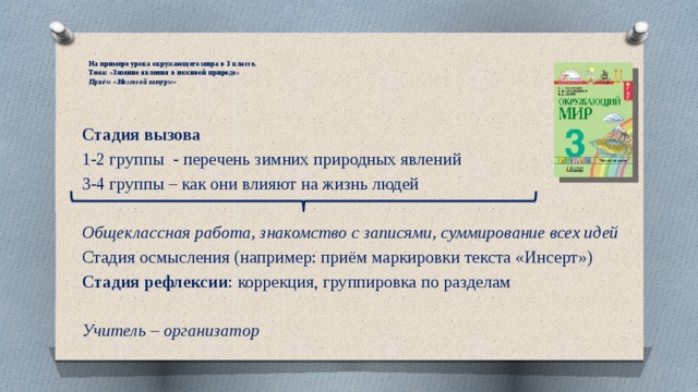  На примере урока окружающего мира в 3 классе.  Тема: «Зимние явления в неживой природе»  Приём «Мозговой штурм» Стадия вызова 1-2 группы - перечень зимних природных явлений 3-4 группы – как они влияют на жизнь людей Общеклассная работа, знакомство с записями, суммирование всех идей Стадия осмысления (например: приём маркировки текста «Инсерт») Стадия рефлексии : коррекция, группировка по разделам Учитель – организатор 