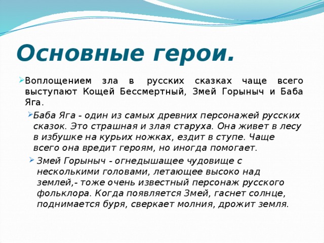 Основные герои. Воплощением зла в  русских сказках чаще всего выступают Кощей Бессмертный, Змей Горыныч и Баба Яга. Баба Яга - один из самых древних персонажей русских сказок. Это страшная и злая старуха. Она живет в лесу в избушке на курьих ножках, ездит в ступе. Чаще всего она вредит героям, но иногда помогает. Баба Яга - один из самых древних персонажей русских сказок. Это страшная и злая старуха. Она живет в лесу в избушке на курьих ножках, ездит в ступе. Чаще всего она вредит героям, но иногда помогает. Змей Горыныч - огнедышащее чудовище с несколькими головами, летающее высоко над землей,- тоже очень известный персонаж русского фольклора. Когда появляется Змей, гаснет солнце, поднимается буря, сверкает молния, дрожит земля. Змей Горыныч - огнедышащее чудовище с несколькими головами, летающее высоко над землей,- тоже очень известный персонаж русского фольклора. Когда появляется Змей, гаснет солнце, поднимается буря, сверкает молния, дрожит земля. 