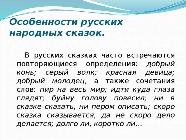 Особенности русских народных сказок. В русских сказках часто встречаются повторяющиеся определения: добрый конь; серый волк; красная девица; добрый молодец , а также сочетания слов: пир на весь мир; идти куда глаза глядят; буйну голову повесил; ни в сказке сказать, ни пером описать; скоро сказка сказывается, да не скоро дело делается; долго ли, коротко ли… 