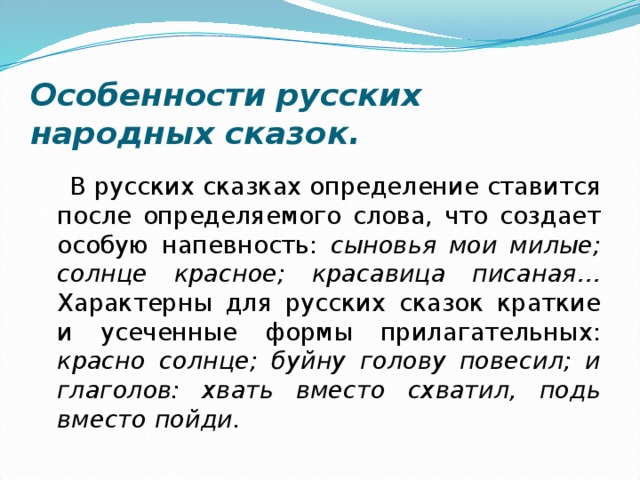 Особенности русских народных сказок.  В русских сказках определение ставится после определяемого слова, что создает особую напевность: сыновья мои милые; солнце красное; красавица писаная…  Характерны для русских сказок краткие и усеченные формы прилагательных: красно солнце; буйну голову повесил; и глаголов: хвать вместо схватил, подь вместо пойди. 