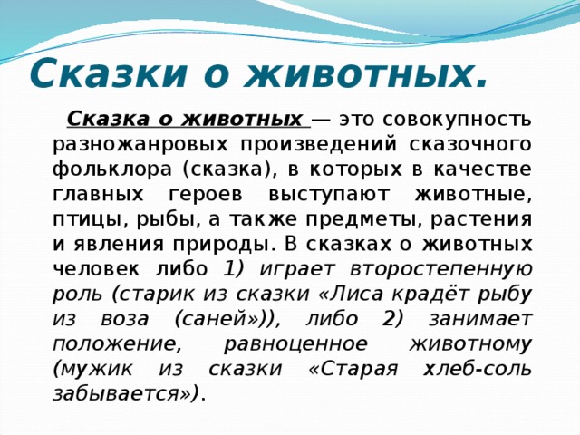 Сказки о животных.  Cказка о животных — это совокупность разножанровых произведений сказочного фольклора (сказка), в которых в качестве главных героев выступают животные, птицы, рыбы, а также предметы, растения и явления природы. В сказках о животных человек либо 1) играет второстепенную роль (старик из сказки «Лиса крадёт рыбу из воза (саней»)), либо 2) занимает положение, равноценное животному (мужик из сказки «Старая хлеб-соль забывается»). 