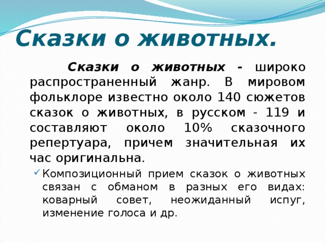 Сказки о животных. Сказки о животных - широко распространенный жанр. В мировом фольклоре известно около 140 сюжетов сказок о животных, в русском - 119 и составляют около 10% сказочного репертуара, причем значительная их час оригинальна. Композиционный прием сказок о животных связан с обманом в разных его видах: коварный совет, неожиданный испуг, изменение голоса и др. Композиционный прием сказок о животных связан с обманом в разных его видах: коварный совет, неожиданный испуг, изменение голоса и др. 