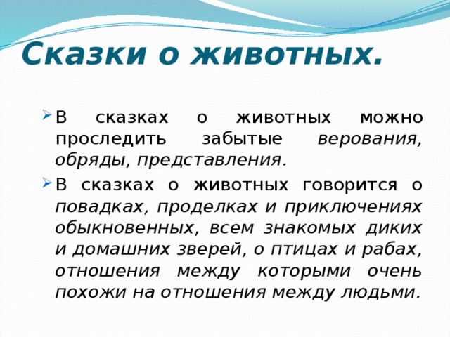 Сказки о животных. В сказках о животных можно проследить забытые верования, обряды, представления. В сказках о животных говорится о повадках, проделках и приключениях обыкновенных, всем знакомых диких и домашних зверей, о птицах и рабах, отношения между которыми очень похожи на отношения между людьми. В сказках о животных можно проследить забытые верования, обряды, представления. В сказках о животных говорится о повадках, проделках и приключениях обыкновенных, всем знакомых диких и домашних зверей, о птицах и рабах, отношения между которыми очень похожи на отношения между людьми. 