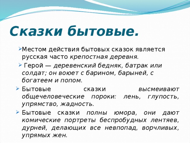 Сказки бытовые. Местом действия бытовых сказок является русская часто крепостная деревня.  Герой — деревенский бедняк, батрак или солдат; он воюет с барином, барыней, с богатеем и попом. Бытовые сказки высмеивают общечеловеческие пороки: лень, глупость, упрямство, жадность. Бытовые сказки полны юмора, они дают комические портреты беспробудных лентяев, дурней, делающих все невпопад, ворчливых, упрямых жен. Местом действия бытовых сказок является русская часто крепостная деревня.  Герой — деревенский бедняк, батрак или солдат; он воюет с барином, барыней, с богатеем и попом. Бытовые сказки высмеивают общечеловеческие пороки: лень, глупость, упрямство, жадность. Бытовые сказки полны юмора, они дают комические портреты беспробудных лентяев, дурней, делающих все невпопад, ворчливых, упрямых жен. 