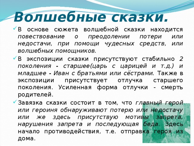 Волшебные сказки. В основе сюжета волшебной сказки находится повествование о преодолении потери или недостачи, при помощи чудесных средств, или волшебных помощников. В экспозиции сказки присутствуют стабильно 2 поколения - старшее(царь с царицей и т.д.) и младшее - Иван с братьями или сёстрами. Также в экспозиции присутствует отлучка старшего поколения. Усиленная форма отлучки - смерть родителей. Завязка сказки состоит в том, что главный герой или героиня обнаруживают потерю или недостачу или же здесь присутствую мотивы запрета, нарушения запрета и последующая беда. Здесь начало противодействия, т.е. отправка героя из дома. 