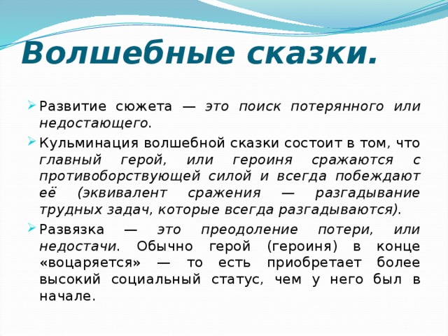 Волшебные сказки. Развитие сюжета — это поиск потерянного или недостающего. Кульминация волшебной сказки состоит в том, что главный герой, или героиня сражаются с противоборствующей силой и всегда побеждают её (эквивалент сражения — разгадывание трудных задач, которые всегда разгадываются). Развязка — это преодоление потери, или недостачи. Обычно герой (героиня) в конце «воцаряется» — то есть приобретает более высокий социальный статус, чем у него был в начале. 