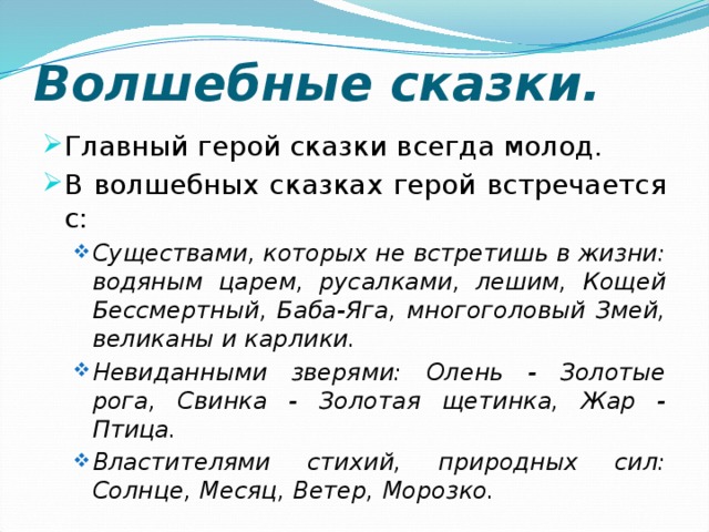 Волшебные сказки. Главный герой сказки всегда молод. В волшебных сказках герой встречается с: Существами, которых не встретишь в жизни: водяным царем, русалками, лешим, Кощей Бессмертный, Баба-Яга, многоголовый Змей, великаны и карлики. Невиданными зверями: Олень - Золотые рога, Свинка - Золотая щетинка, Жар - Птица. Властителями стихий, природных сил: Солнце, Месяц, Ветер, Морозко. Существами, которых не встретишь в жизни: водяным царем, русалками, лешим, Кощей Бессмертный, Баба-Яга, многоголовый Змей, великаны и карлики. Невиданными зверями: Олень - Золотые рога, Свинка - Золотая щетинка, Жар - Птица. Властителями стихий, природных сил: Солнце, Месяц, Ветер, Морозко. 