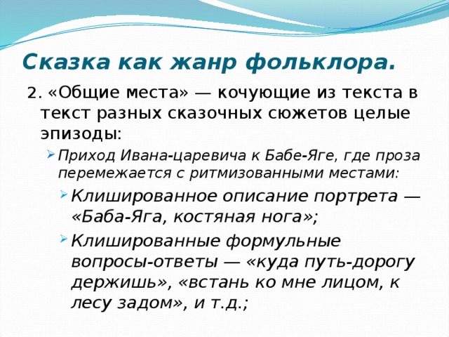 Сказка как жанр фольклора. 2. «Общие места» — кочующие из текста в текст разных сказочных сюжетов целые эпизоды: Приход Ивана-царевича к Бабе-Яге, где проза перемежается с ритмизованными местами: Приход Ивана-царевича к Бабе-Яге, где проза перемежается с ритмизованными местами: Клишированное описание портрета — «Баба-Яга, костяная нога»; Клишированные формульные вопросы-ответы — «куда путь-дорогу держишь», «встань ко мне лицом, к лесу задом», и т.д.; Клишированное описание портрета — «Баба-Яга, костяная нога»; Клишированные формульные вопросы-ответы — «куда путь-дорогу держишь», «встань ко мне лицом, к лесу задом», и т.д.; Клишированное описание портрета — «Баба-Яга, костяная нога»; Клишированные формульные вопросы-ответы — «куда путь-дорогу держишь», «встань ко мне лицом, к лесу задом», и т.д.; 