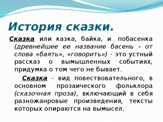    Сказка  или казка, байка, и  побасенка (древнейшее ее название басень - от слова «баять», «говорить») - это устный рассказ о вымышленных событиях, придумка о том чего не бывает.  Сказка - вид повествовательного, в основном прозаического фольклора (сказочная проза), включающий в себя разножанровые произведения, тексты которых опираются на вымысел. История сказки. 