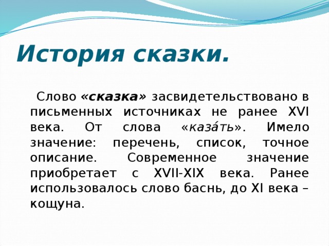 История сказки. Слово «сказка» засвидетельствовано в письменных источниках не ранее XVI века. От слова « каза́ть ». Имело значение: перечень, список, точное описание. Современное значение приобретает с XVII-XIX века. Ранее использовалось слово баснь, до XI века – кощуна. 