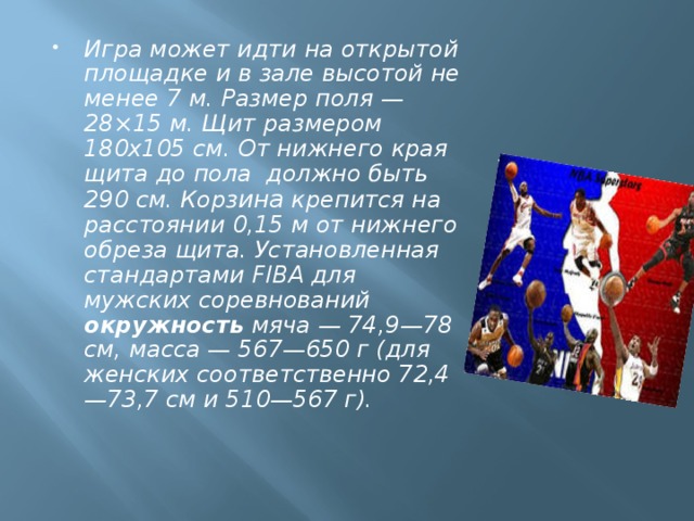  Игра может идти на открытой площадке и в зале высотой не менее 7 м. Размер поля — 28×15 м. Щит размером 180х105 см. От нижнего края щита до пола должно быть 290 см. Корз ина крепится на расстоянии 0,15 м от нижнего обреза щита. Установленная стандартами FIBA для мужских соревнований окружность мяча — 74,9—78 см, масса — 567—650 г (для женских соответственно 72,4—73,7 см и 510—567 г). 
