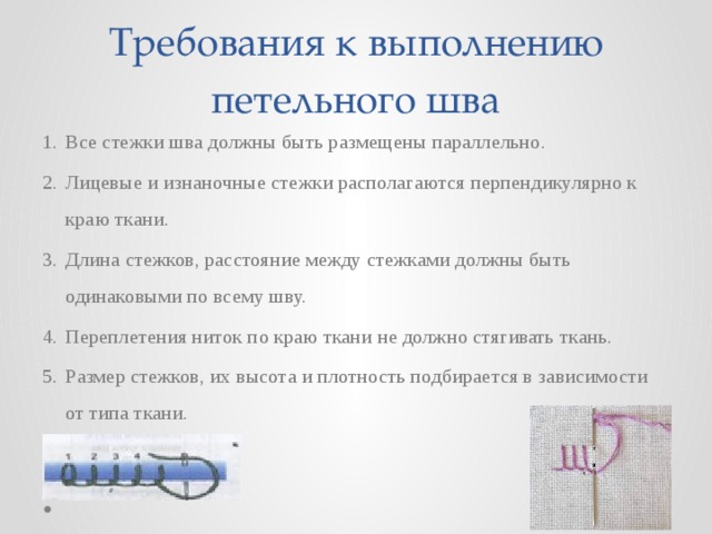 Требования к выполнению петельного шва Все стежки шва должны быть размещены параллельно. Лицевые и изнаночные стежки располагаются перпендикулярно к краю ткани. Длина стежков, расстояние между стежками должны быть одинаковыми по всему шву. Переплетения ниток по краю ткани не должно стягивать ткань. Размер стежков, их высота и плотность подбирается в зависимости от типа ткани. 