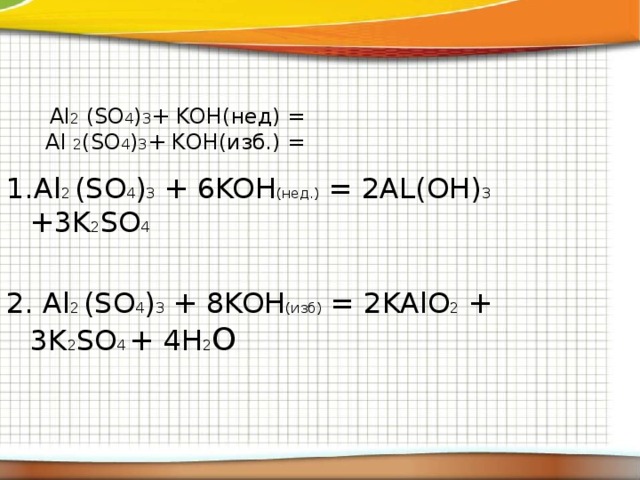  Al 2 (SO 4 ) 3 + KOH(нед) = Al 2 (SO 4 ) 3 + KOH(изб.) = 1.Al 2 (SO 4 ) 3 + 6KOH (нед.) = 2AL(OH) 3 +3K 2 SO 4 2. Al 2 (SO 4 ) 3 + 8KOH (изб) = 2KAlO 2 + 3K 2 SO 4 + 4H 2 O  