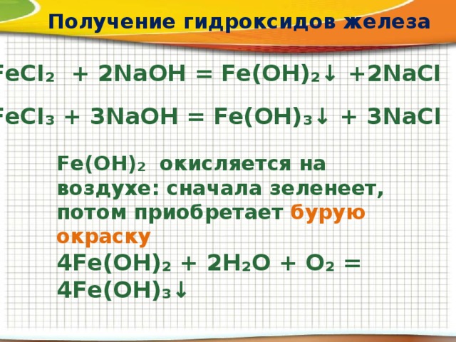 Получение гидроксидов железа FeCI₂ + 2NaOH = Fe(OH)₂↓ +2NaCI FeCI₃ + 3NaOH = Fe(OH)₃↓ + 3NaCI Fe(OH)₂ окисляется на воздухе: сначала зеленеет, потом приобретает бурую окраску 4Fe(OH)₂ + 2H₂O + O₂ = 4Fe(OH)₃↓ 