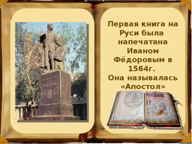 Летописи - это первые исторические сочинения на Руси. Первое собрание летописей было составлено в 11 в. киевским монахом Нестором История книг на Руси начинается с берестяных грамот, которые появились в Новгороде Первая книга на Руси была напечатана Иваном Фёдоровым в 1564г. Она называлась «Апостол» Первые книги были рукописными. Их создавали искусные писцы в монастырях Первые книги  на Руси