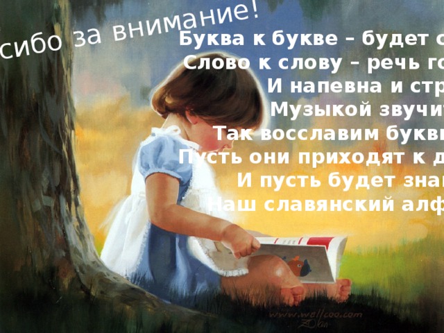 Спасибо за внимание! Буква к букве – будет слово, Слово к слову – речь готова. И напевна и стройна, Музыкой звучит она. Так восславим буквы эти! Пусть они приходят к детям, И пусть будет знаменит Наш славянский алфавит!