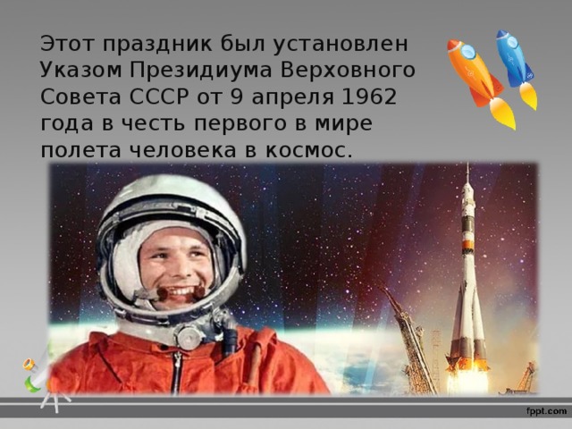 Этот праздник был установлен Указом Президиума Верховного Совета СССР от 9 апреля 1962 года в честь первого в мире полета человека в космос . 