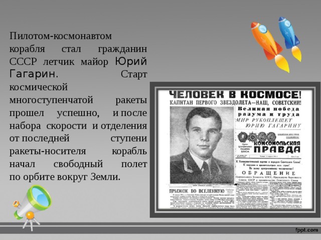Пилотом‑космонавтом корабля стал гражданин СССР летчик майор Юрий Гагарин. Старт космической многоступенчатой ракеты прошел успешно, и после набора скорости и отделения от последней ступени ракеты‑носителя корабль начал свободный полет по орбите вокруг Земли. 