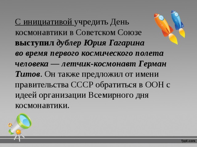 С инициативой учредить День космонавтики в Советском Союзе выступил дублер Юрия Гагарина во время первого космического полета человека — летчик‑космонавт Герман Титов . Он также предложил от имени правительства СССР обратиться в ООН с идеей организации Всемирного дня космонавтики. 
