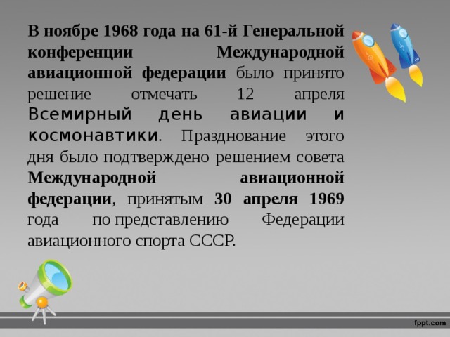 В ноябре 1968 года на 61‑й Генеральной конференции Международной авиационной федерации было принято решение отмечать 12 апреля Всемирный день авиации и космонавтики . Празднование этого дня было подтверждено решением совета Международной авиационной федерации , принятым 30 апреля 1969 года по представлению Федерации авиационного спорта СССР. 