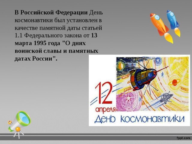 В Российской Федерации День космонавтики был установлен в качестве памятной даты статьей 1.1 Федерального закона от  13 марта 1995 года 