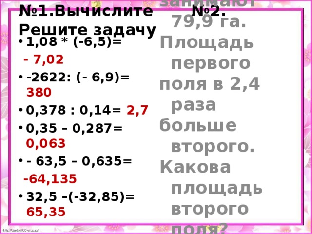 № 1.Вычислите №2. Решите задачу 1,08 * (-6,5)= Два поля  - 7,02 занимают 79,9 га. -2622: (- 6,9)= 380 0,378 : 0,14= 2,7 0,35 – 0,287= 0,063 - 63,5 – 0,635= Площадь первого  -64,135 поля в 2,4 раза 32,5 –(-32,85)= 65,35 больше второго.  Какова площадь второго поля? 79,9 : 3,4 = 23,5 