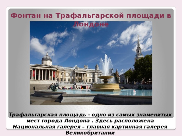 Фонтан на Трафальгарской площади в Лондоне Трафальгарская площадь - одно из самых знаменитых мест города Лондона . Здесь расположена Национальная галерея – главная картинная галерея Великобритании 