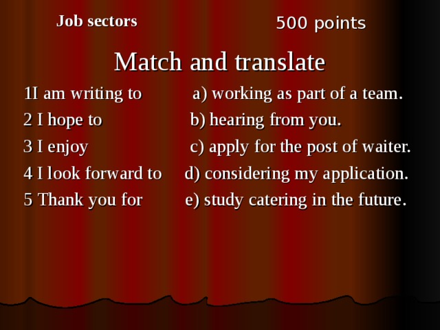 Job sectors 5 00 points Match and translate 1I am writing to a) working as part of a team. 2 I hope to b) hearing from you. 3 I enjoy c) apply for the post of waiter. 4 I look forward to d) considering my application. 5 Thank you for e) study catering in the future. 