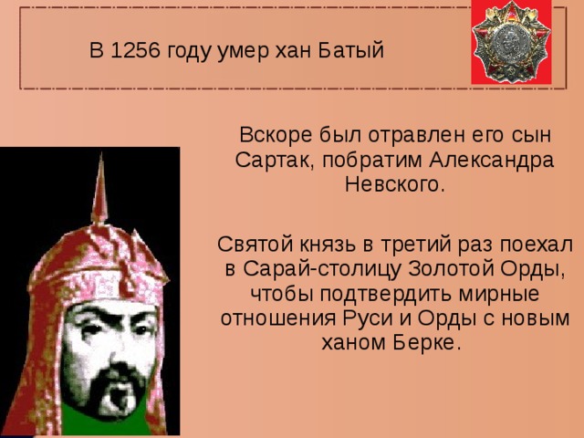 В 1256 году умер хан Батый Вскоре был отравлен его сын Сартак, побратим Александра Невского. Святой князь в третий раз поехал в Сарай-столицу Золотой Орды, чтобы подтвердить мирные отношения Руси и Орды с новым ханом Берке. 
