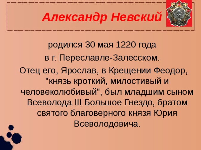 Александр Невский родился 30 мая 1220 года в г. Переславле-Залесском. Отец его, Ярослав, в Крещении Феодор, 
