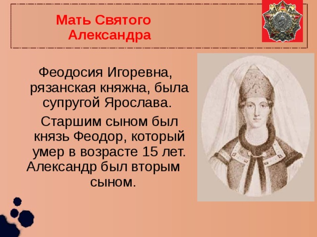 Мать Святого Александра  Феодосия Игоревна, рязанская княжна, была супругой Ярослава.  Старшим сыном был князь Феодор, который умер в возрасте 15 лет. Александр был вторым сыном. 