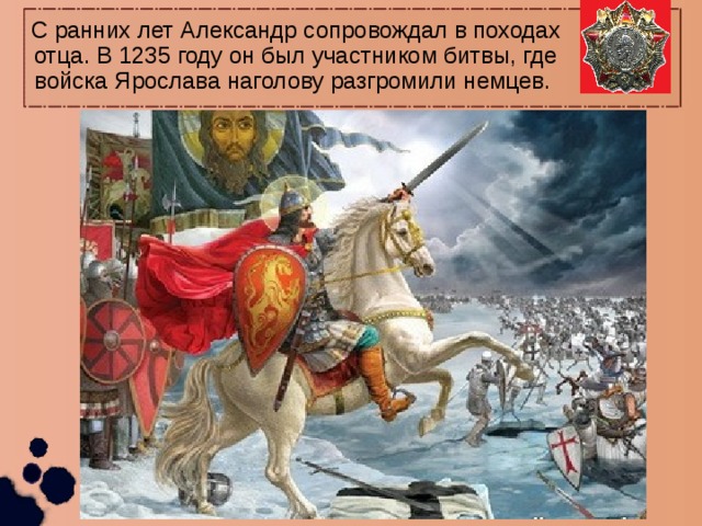 С ранних лет Александр сопровождал в походах отца. В 1235 году он был участником битвы, где войска Ярослава наголову разгромили немцев. 