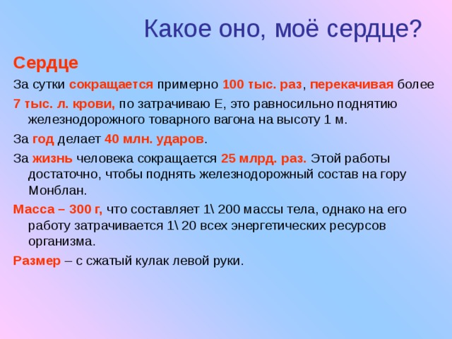 Какое оно, моё сердце? Сердце За сутки сокращается  примерно 100 тыс. раз , перекачивая более 7 тыс. л. крови, по затрачиваю Е, это равносильно поднятию железнодорожного товарного вагона на высоту 1 м. За год делает 40 млн. ударов . За жизнь человека сокращается 25 млрд. раз. Этой работы достаточно, чтобы поднять железнодорожный состав на гору Монблан. Масса – 300 г, что составляет 1\ 200 массы тела, однако на его работу затрачивается 1\ 20 всех энергетических ресурсов организма. Размер – с сжатый кулак левой руки. 