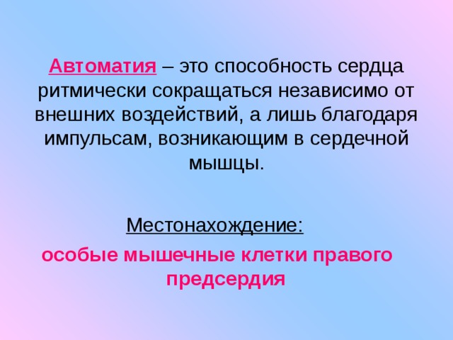 Автоматия  – это способность сердца ритмически сокращаться независимо от внешних воздействий, а лишь благодаря импульсам, возникающим в сердечной мышцы. Местонахождение:  особые мышечные клетки правого предсердия 