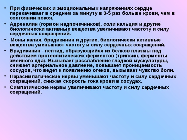 При физических и эмоциональных напряжениях сердце перекачивает в среднем за минуту в 3-5 раз больше крови, чем в состоянии покоя. Адреналин (гормон надпочечников), соли кальция и другие биологически активные вещества увеличивают частоту и силу сердечных сокращений.  Ионы калия, брадикинин и другие, биологически активные вещества уменьшают частоту и силу сердечных сокращений. Брадикинин - пептид, образующийся из белков плазмы под действием протеолитических ферментов (трипсин, ферменты змеиного яда). Вызывает расслабление гладкой мускулатуры, снижает артериальное давление, повышает проницаемость сосудов, что ведет к появлению отеков, вызывает чувство боли. Парасимпатические нервы уменьшают частоту и силу сердечных сокращений, снижая скорость тока крови в сосудах. Симпатические нервы увеличивают частоту и силу сердечных сокращений. 