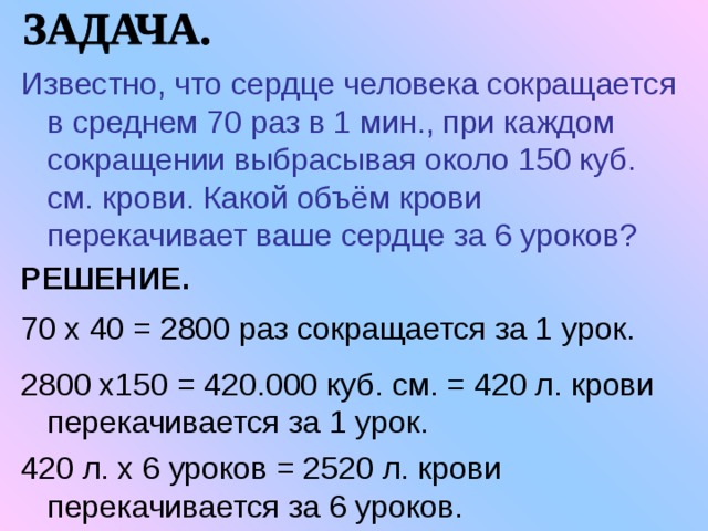 Известно, что сердце человека сокращается в среднем 70 раз в 1 мин., при каждом сокращении выбрасывая около 150 куб. см. крови. Какой объём крови перекачивает ваше сердце за 6 уроков? РЕШЕНИЕ.  70 х 40 = 2800 раз сокращается за 1 урок. 2800 х150 = 420.000 куб. см. = 420 л. крови перекачивается за 1 урок. 420 л. х 6 уроков = 2520 л. крови перекачивается за 6 уроков. 
