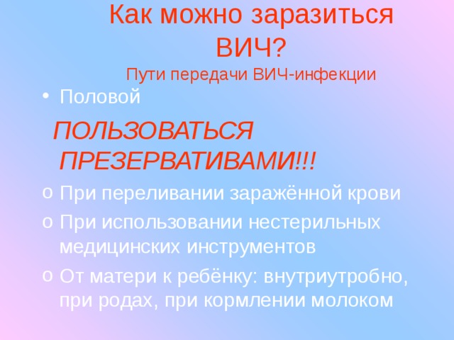 Как можно заразиться ВИЧ?  Пути передачи ВИЧ-инфекции Половой  ПОЛЬЗОВАТЬСЯ ПРЕЗЕРВАТИВАМИ!!! При переливании заражённой крови При использовании нестерильных медицинских инструментов От матери к ребёнку: внутриутробно, при родах, при кормлении молоком  
