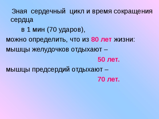  Зная сердечный цикл и время сокращения сердца  в 1 мин (70 ударов), можно определить, что из 80 лет жизни: мышцы желудочков отдыхают –  50 лет. мышцы предсердий отдыхают –  70 лет. 