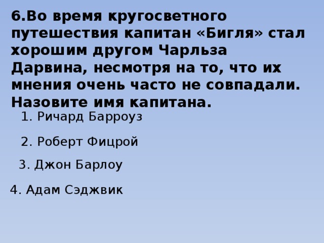 6.Во время кругосветного путешествия капитан «Бигля» стал хорошим другом Чарльза Дарвина, несмотря на то, что их мнения очень часто не совпадали. Назовите имя капитана. 1. Ричард Барроуз 2. Роберт Фицрой 3. Джон Барлоу   4. Адам Сэджвик 