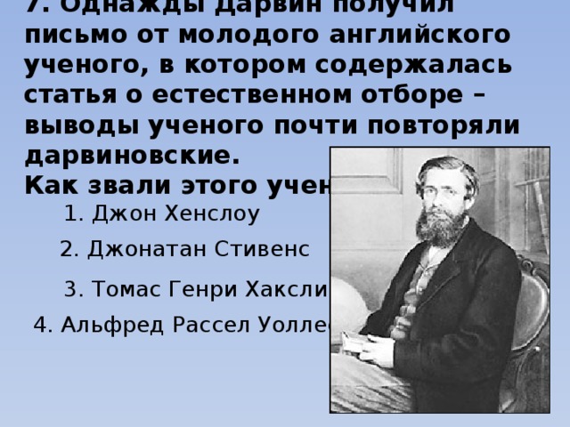 7. Однажды Дарвин получил письмо от молодого английского ученого, в котором содержалась статья о естественном отборе – выводы ученого почти повторяли дарвиновские. Как звали этого ученого? 1. Джон Хенслоу 2. Джонатан Стивенс 3. Томас Генри Хаксли 4. Альфред Рассел Уоллес 