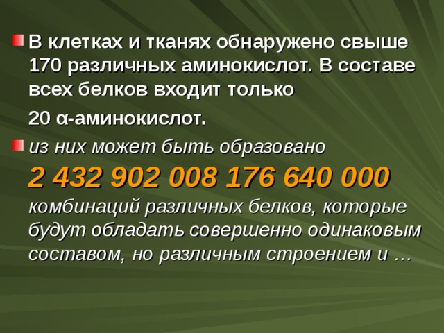 В клетках и тканях обнаружено свыше 170 различных аминокислот. В составе всех белков входит только  20 α -аминокислот. из них может быть образовано 2 432 902 008 176 640 000 комбинаций различных белков, которые будут обладать совершенно одинаковым составом, но различным строением и … 