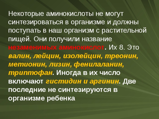 Некоторые аминокислоты не могут синтезироваться в организме и должны поступать в наш организм с растительной  пищей. Они получили название незаменимых аминокислот . Их 8. Это валин, лейцин, изолейцин, треонин, метионин, лизин, фенилаланин, триптофан . Иногда в их число включают гистидин и аргинин . Две последние не синтезируются в организме ребенка 