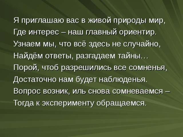  Я приглашаю вас в живой природы мир,  Где интерес – наш главный ориентир.  Узнаем мы, что всё здесь не случайно,  Найдём ответы, разгадаем тайны…  Порой, чтоб разрешились все сомненья,  Достаточно нам будет наблюденья.  Вопрос возник, иль снова сомневаемся –  Тогда к эксперименту обращаемся. 