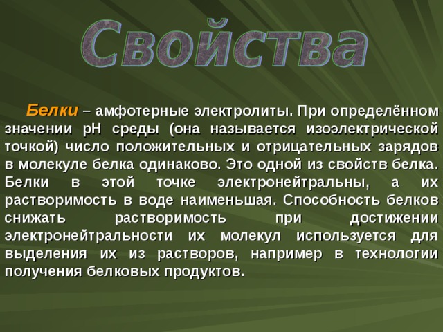 Белки – амфотерные электролиты. При определённом значении рН среды (она называется изоэлектрической точкой) число положительных и отрицательных зарядов в молекуле белка одинаково. Это одной из свойств белка. Белки в этой точке электронейтральны, а их растворимость в воде наименьшая. Способность белков снижать растворимость при достижении электронейтральности их молекул используется для выделения их из растворов, например в технологии получения белковых продуктов.  