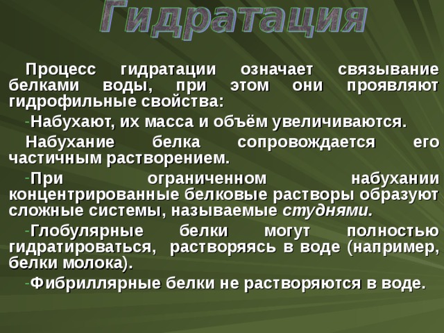 Процесс гидратации означает связывание белками воды, при этом они проявляют гидрофильные свойства: Набухают, их масса и объём увеличиваются. Набухание белка сопровождается его частичным растворением. При ограниченном набухании концентрированные белковые растворы образуют сложные системы, называемые студнями.  Глобулярные белки могут полностью гидратироваться, растворяясь в воде (например, белки молока). Фибриллярные белки не растворяются в воде.  