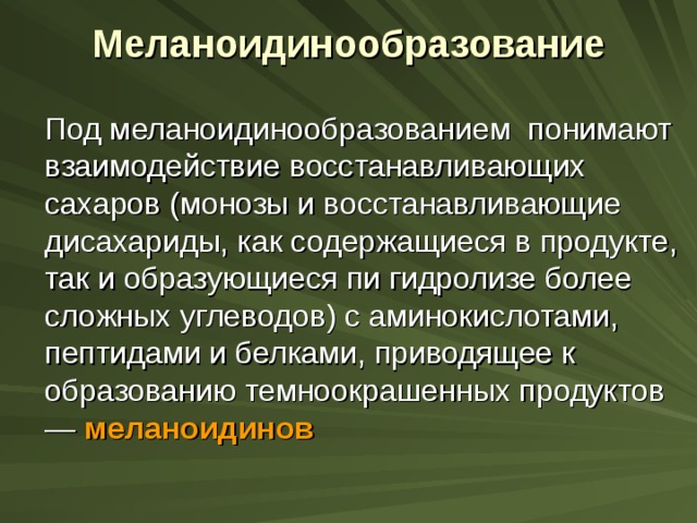 Меланоидинообразование    Под меланоидинообразованием понимают взаимодействие восстанавливающих сахаров (монозы и восстанавливающие дисахариды, как содержащиеся в продукте, так и образующиеся пи гидролизе более сложных углеводов) с аминокислотами, пептидами и белками, приводящее к образованию темноокрашенных продуктов — меланоидинов 