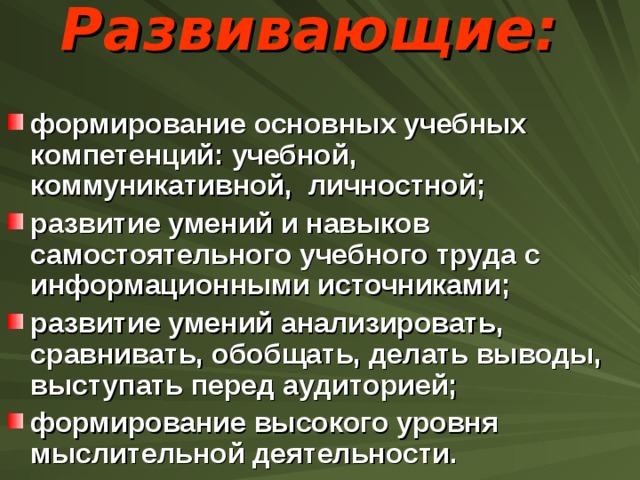 Развивающие:   формирование основных учебных компетенций: учебной, коммуникативной,  личностной; развитие умений и навыков самостоятельного учебного труда с информационными источниками; развитие умений анализировать, сравнивать, обобщать, делать выводы, выступать перед аудиторией; формирование высокого уровня мыслительной деятельности. 