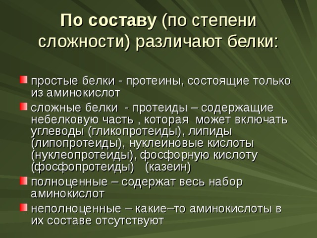 По составу (по степени сложности) различают белки: простые белки - протеины, состоящие только из аминокислот сложные белки - протеиды – содержащие небелковую часть , которая может включать углеводы (гликопротеиды), липиды (липопротеиды), нуклеиновые кислоты (нуклеопротеиды), фосфорную кислоту (фосфопротеиды) (казеин) полноценные – содержат весь набор аминокислот неполноценные – какие–то аминокислоты в их составе отсутствуют 