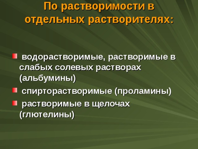 По растворимости в отдельных растворителях:    водорастворимые, растворимые в слабых солевых растворах (альбумины)  спирторастворимые (проламины)  растворимые в щелочах (глютелины) 